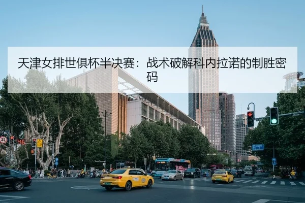 天津女排世俱杯半决赛：战术破解科内拉诺的制胜密码